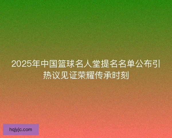 2025年中国篮球名人堂提名名单公布引热议见证荣耀传承时刻