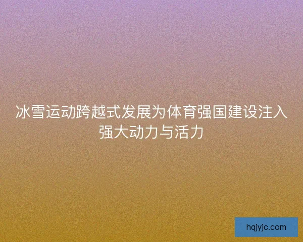 冰雪运动跨越式发展为体育强国建设注入强大动力与活力