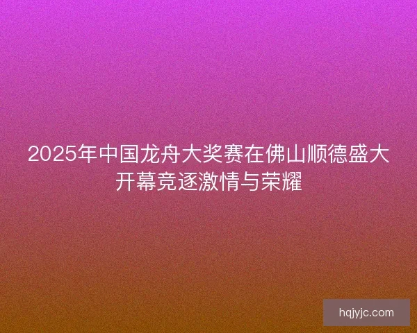2025年中国龙舟大奖赛在佛山顺德盛大开幕竞逐激情与荣耀 2025年中国龙舟大奖赛在佛山顺德盛大开幕竞逐激情与荣耀