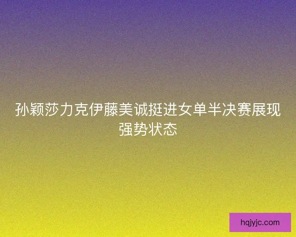 孙颖莎力克伊藤美诚挺进女单半决赛展现强势状态 孙颖莎力克伊藤美诚挺进女单半决赛展现强势状态