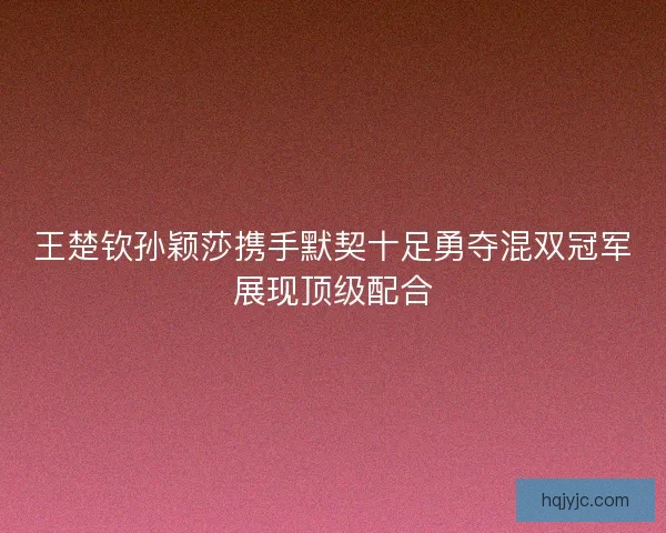 王楚钦孙颖莎携手默契十足勇夺混双冠军展现顶级配合 王楚钦孙颖莎携手默契十足勇夺混双冠军展现顶级配合