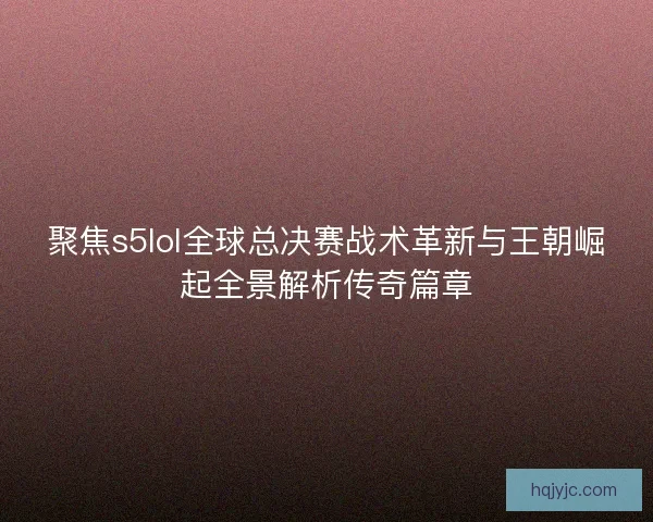 聚焦s5lol全球总决赛战术革新与王朝崛起全景解析传奇篇章