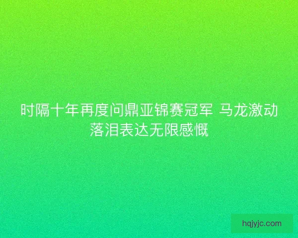 时隔十年再度问鼎亚锦赛冠军 马龙激动落泪表达无限感慨