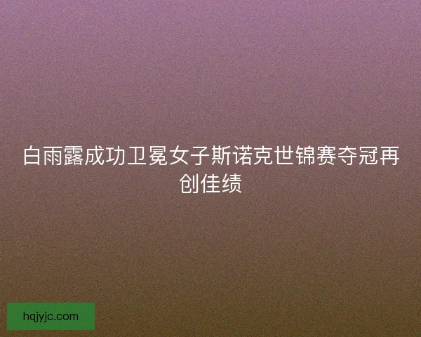 白雨露成功卫冕女子斯诺克世锦赛夺冠再创佳绩