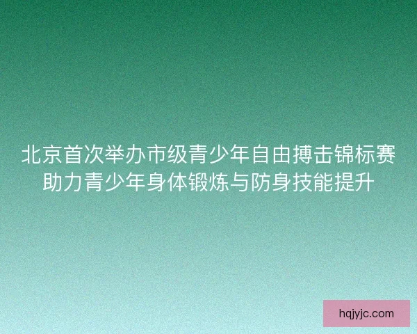 北京首次举办市级青少年自由搏击锦标赛助力青少年身体锻炼与防身技能提升