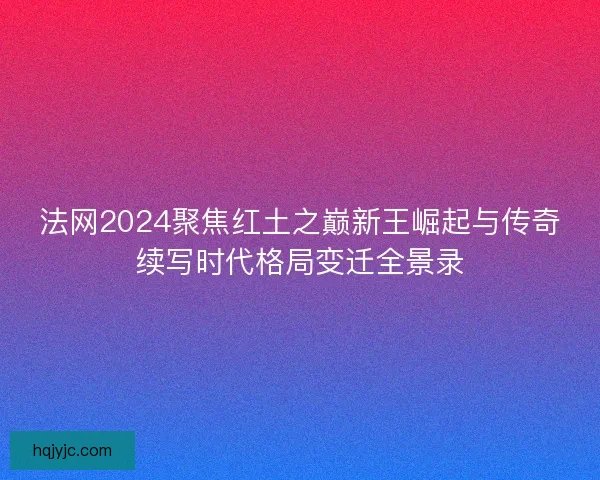 法网2024聚焦红土之巅新王崛起与传奇续写时代格局变迁全景录