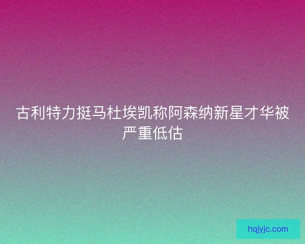 古利特力挺马杜埃凯称阿森纳新星才华被严重低估