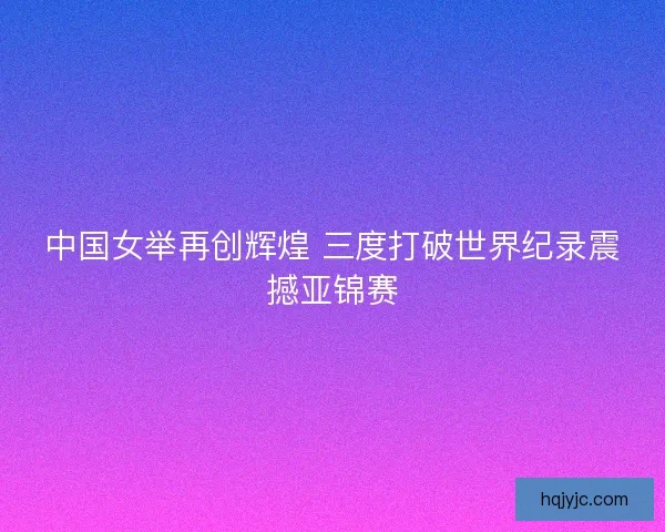 中国女举再创辉煌 三度打破世界纪录震撼亚锦赛