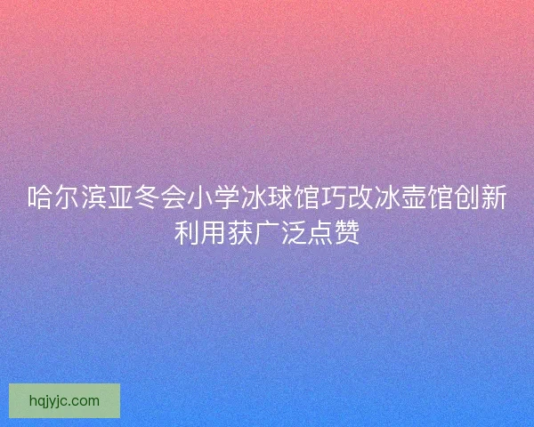 哈尔滨亚冬会小学冰球馆巧改冰壶馆创新利用获广泛点赞