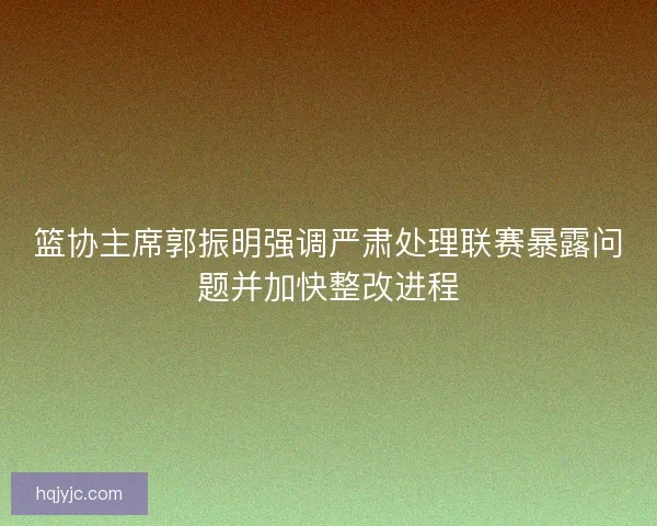 篮协主席郭振明强调严肃处理联赛暴露问题并加快整改进程