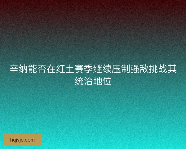 辛纳能否在红土赛季继续压制强敌挑战其统治地位