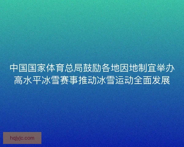 中国国家体育总局鼓励各地因地制宜举办高水平冰雪赛事推动冰雪运动全面发展