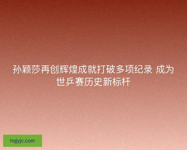 孙颖莎再创辉煌成就打破多项纪录 成为世乒赛历史新标杆