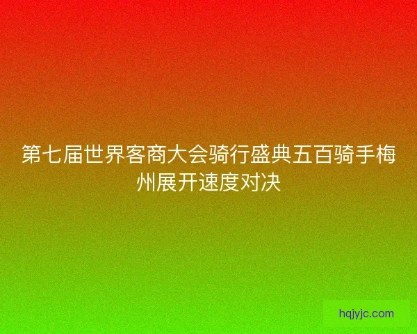 第七届世界客商大会骑行盛典五百骑手梅州展开速度对决