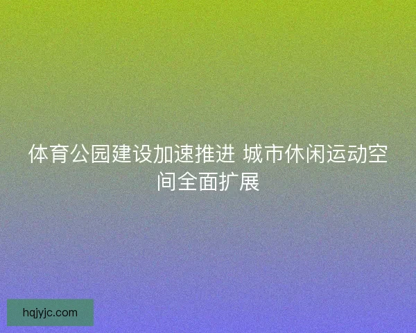 体育公园建设加速推进 城市休闲运动空间全面扩展