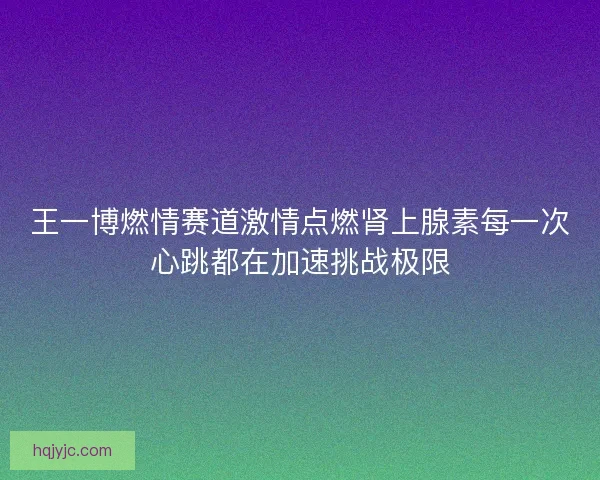 王一博燃情赛道激情点燃肾上腺素每一次心跳都在加速挑战极限 王一博燃情赛道激情点燃肾上腺素每一次心跳都在加速挑战极限