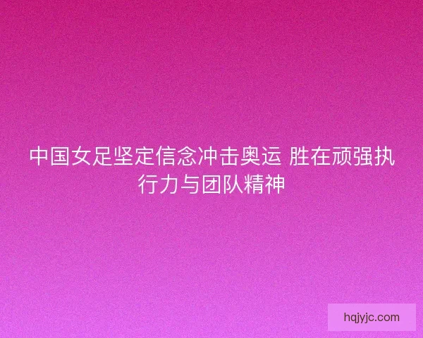 中国女足坚定信念冲击奥运 胜在顽强执行力与团队精神 中国女足坚定信念冲击奥运 胜在顽强执行力与团队精神