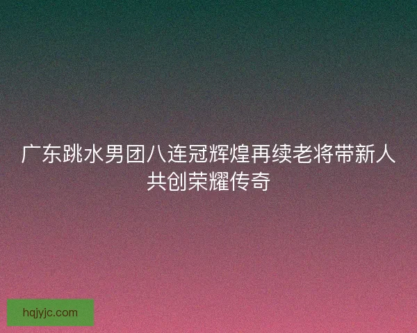 广东跳水男团八连冠辉煌再续老将带新人共创荣耀传奇 广东跳水男团八连冠辉煌再续老将带新人共创荣耀传奇